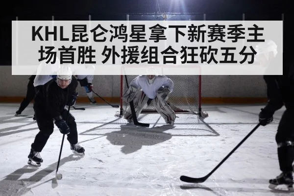 KHL昆仑鸿星拿下新赛季主场首胜 外援组合狂砍五分